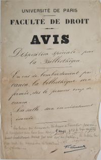 <p style=padding: 1.5em><em>Source Bibliothèque Cujas, archives de la bibliothèque.</em></br></p>
<strong>
Affiche de la bibliothèque avec les consignes à suivre en cas de bombardements. Les dernières grandes offensives allemandes ont lieu au printemps 1918. Paris subit des bombardements, et les caves de la faculté de droit sont réquisitionnées pour servir d’abri pour 1100 personnes, en cas de besoin. La faculté est finalement épargnée par les bombes.</strong>
<br><br><p style="font-size: 0.95em;">
Transcription : « Université de Paris<br>
Faculté de droit<br>
Avis<br>
Disposition spéciale pour la Bibliothèque<br>
En cas de bombardement par canon, la bibliothèque sera fermée, dès le premier coup de canon.<br>
La salle sera immédiatement évacuée.<br>
Les lecteurs qui désireront continuer à travailler pourront se transporter avec leurs livres dans l'amph. n°1. Les livres empruntés seront préalablement inscrits par eux sur
un bulletin. Le bulletin leur sera rendu au moment ou ils remettront les volumes<br>
Paris 10 avril 1918<br<
Le Doyen,<br>
F. Larnaude